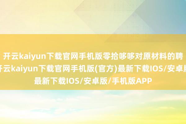 开云kaiyun下载官网手机版零拾哆哆对原材料的聘请严苛零碎-开云kaiyun下载官网手机版(官方)最新下载IOS/安卓版/手机版APP
