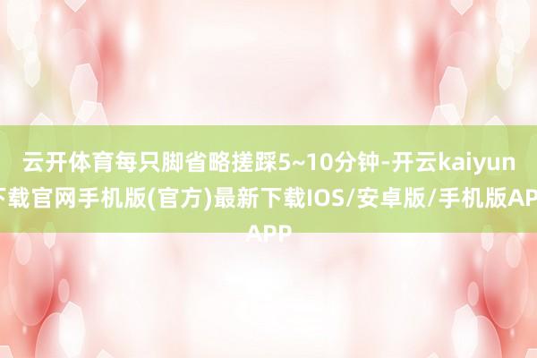 云开体育每只脚省略搓踩5~10分钟-开云kaiyun下载官网手机版(官方)最新下载IOS/安卓版/手机版APP