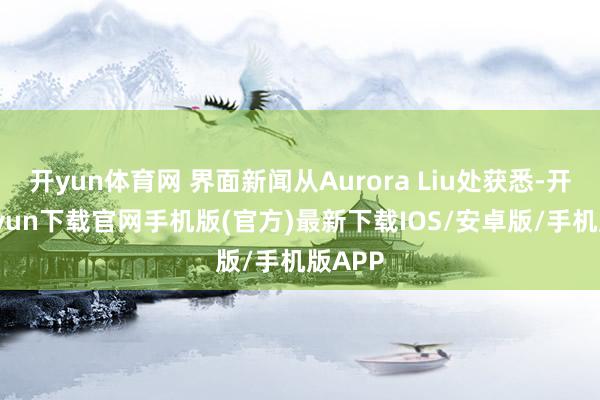 开yun体育网 界面新闻从Aurora Liu处获悉-开云kaiyun下载官网手机版(官方)最新下载IOS/安卓版/手机版APP