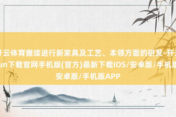 开云体育握续进行新家具及工艺、本领方面的研发-开云kaiyun下载官网手机版(官方)最新下载IOS/安卓版/手机版APP