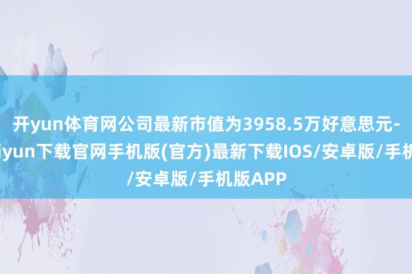 开yun体育网公司最新市值为3958.5万好意思元-开云kaiyun下载官网手机版(官方)最新下载IOS/安卓版/手机版APP