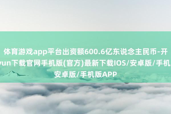 体育游戏app平台出资额600.6亿东说念主民币-开云kaiyun下载官网手机版(官方)最新下载IOS/安卓版/手机版APP