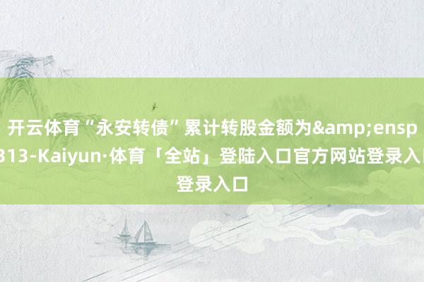 开云体育“永安转债”累计转股金额为&ensp;313-Kaiyun·体育「全站」登陆入口官方网站登录入口