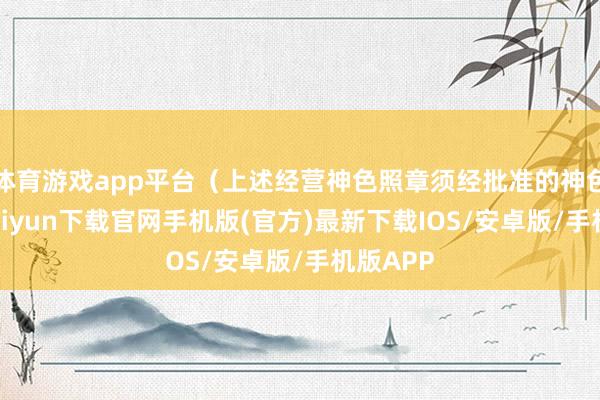 体育游戏app平台（上述经营神色照章须经批准的神色-开云kaiyun下载官网手机版(官方)最新下载IOS/安卓版/手机版APP